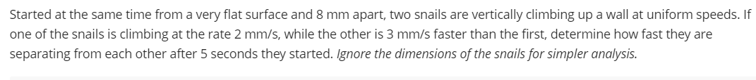Started at the same time from a very flat surface and 8 mm apart, two snails are vertically climbing up a wall at uniform speeds. If
one of the snails is climbing at the rate 2 mm/s, while the other is 3 mm/s faster than the first, determine how fast they are
separating from each other after 5 seconds they started. Ignore the dimensions of the snails for simpler analysis.
