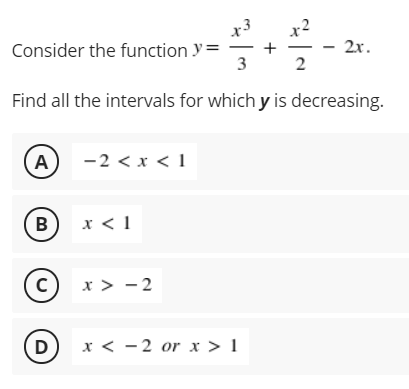 x3
x2
Consider the function y=
+
3
2
- 2r.
2x.
Find all the intervals for which y is decreasing.
A
-2 < x < 1
x < 1
(c)
x > - 2
D
x < -2 or x > 1
B)
