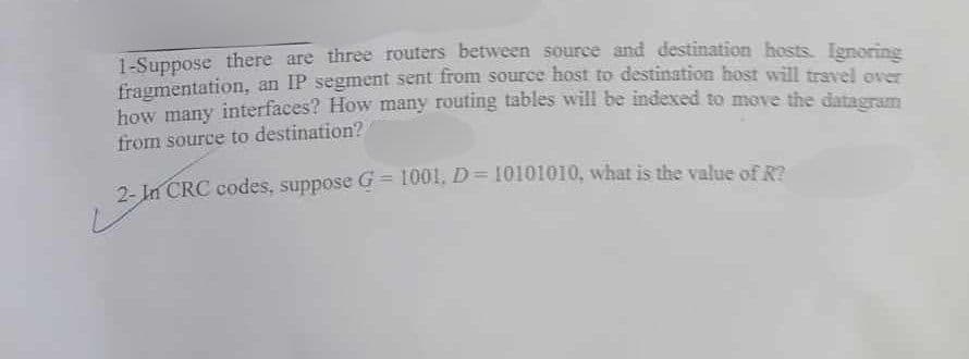 1-Suppose there are three routers between source and destination hosts. Ignoring
fragmentation, an IP segment sent from source host to destination host will travel over
how many interfaces? How many routing tables will be indexed to move the datagram
from source to destination?
2-In CRC codes, suppose G= 1001, D=10101010, what is the value of R?