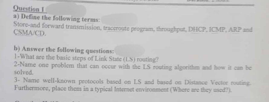 Question I
a) Define the following terms:
Store-and forward transmission, traceroute program, throughput, DHCP, ICMP, ARP and
CSMA/CD.
b) Answer the following questions:
1-What are the basic steps of Link State (LS) routing?
2-Name one problem that can occur with the LS routing algorithm and how it can be
solved.
3- Name well-known protocols based on LS and based on Distance Vector routing
Furthermore, place them in a typical Internet environment (Where are they used?).