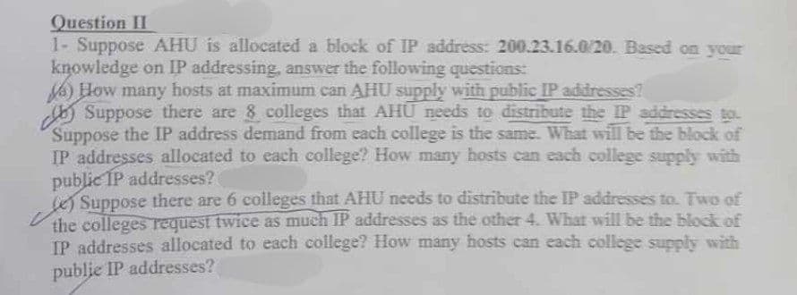 Question II
1- Suppose AHU is allocated a block of IP address: 200.23.16.0/20. Based on your
knowledge on IP addressing, answer the following questions:
How many hosts at maximum can AHU supply with public IP addresses?
Suppose there are 8 colleges that AHU needs to distribute the IP addresses to
Suppose the IP address demand from each college is the same. What will be the block of
IP addresses allocated to each college? How many hosts can each college supply with
public IP addresses?
(e) Suppose there are 6 colleges that AHU needs to distribute the IP addresses to. Two of
the colleges request twice as much IP addresses as the other 4. What will be the block of
IP addresses allocated to each college? How many hosts can each college supply with
publie IP addresses?