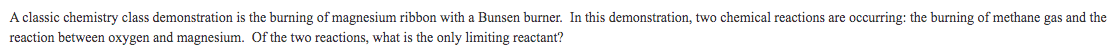 A classic chemistry class demonstration is the burning of magnesium ribbon with a Bunsen burner. In this demonstration, two chemical reactions are occurring: the burning of methane gas and the
reaction between oxygen and magnesium. Of the two reactions, what is the only limiting reactant?
