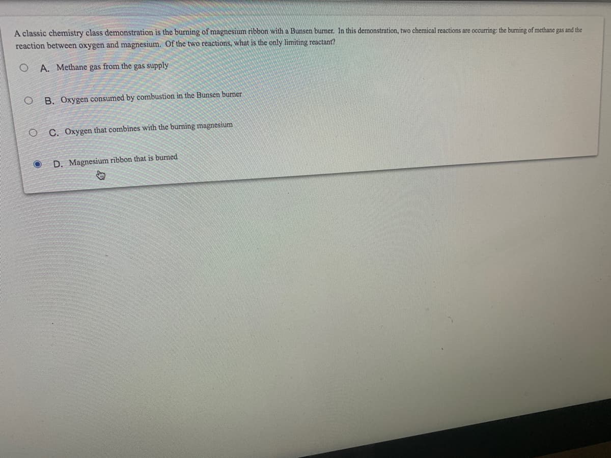 A classic chemistry class demonstration is the burning of magnesium ribbon with a Bunsen burner. In this demonstration, two chemical reactions are occurring: the burning of methane gas and the
reaction between oxygen and magnesium. Of the two reactions, what is the only limiting reactant?
A. Methane gas from the gas supply
B. Oxygen consumed by combustion in the Bunsen burner
O C. Oxygen that combines with the burning magnesium
O D. Magnesium ribbon that is burned
