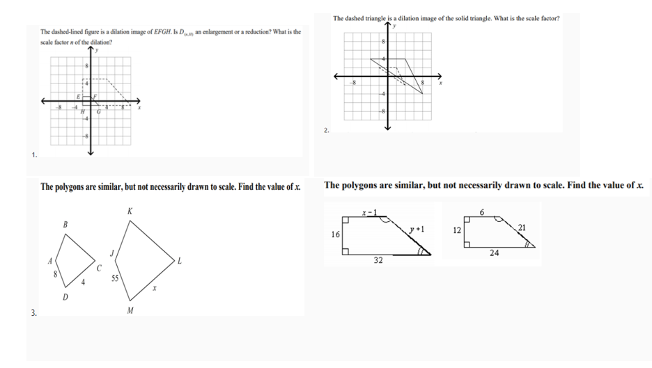 The dashed triangle is a dilation image of the solid triangle. What is the scale factor?
The dashed-lined figure is a dilation image of EFGH. Is Dn an cenlargement or a reduction? What is the
scale factor n of the dilation?
E
2.
1.
The polygons are similar, but not necessarily drawn to scale. Find the value of x.
The polygons are similar, but not necessarily drawn to scale. Find the value of x.
K
12
21
16
24
32
D
3.
M
