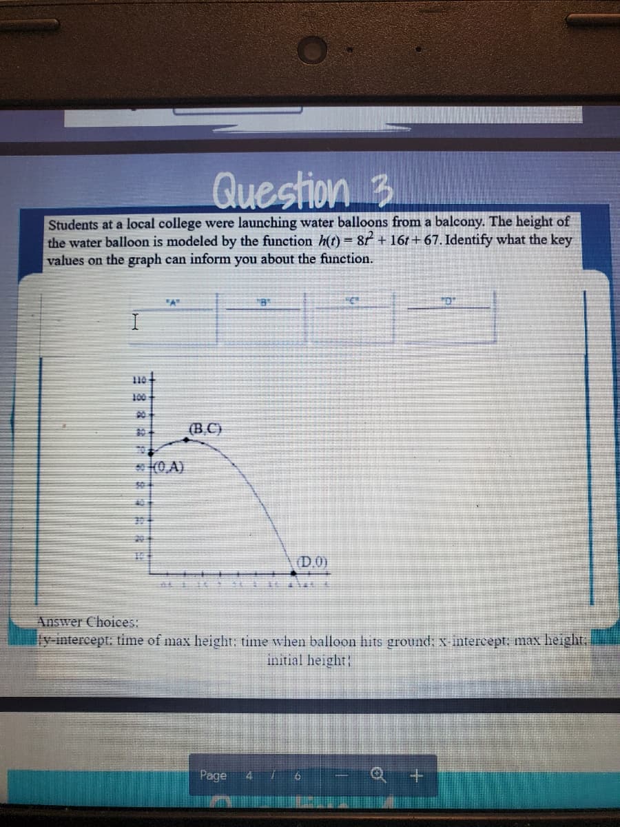 Question 3
Students at a local college were launching water balloons from a balcony. The height of
the water balloon is modeled by the function h(t) = 81 + 16t+67. Identify what the key
values on the graph can inform you about the function.
100
90
304
(B.C)
* (0,A)
104
(D.0)
Answer Choices:
y intercept: time of max height: time when balloon hits ground; x intercept; max height,
initial height!
Page
