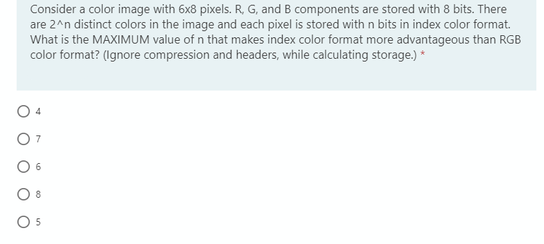 Consider a color image with 6x8 pixels. R, G, and B components are stored with 8 bits. There
are 2^n distinct colors in the image and each pixel is stored with n bits in index color format.
What is the MAXIMUM value of n that makes index color format more advantageous than RGB
color format? (Ignore compression and headers, while calculating storage.) *
5
