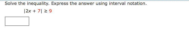 ### Solving Absolute Value Inequalities

In the problem displayed, we are asked to solve the following inequality and express the answer using interval notation:

\[ |2x + 7| \ge 9 \]

To solve this inequality, follow these steps:

1. **Understand the Definition of Absolute Value Inequality**:
   \[
   |A| \ge B \quad \text{implies} \quad A \le -B \quad \text{or} \quad A \ge B
   \]

2. **Apply the Definition**:
   \[
   |2x + 7| \ge 9 \quad \text{implies} \quad 2x + 7 \le -9 \quad \text{or} \quad 2x + 7 \ge 9
   \]

3. **Solve Each Inequality Separately**:
   
   For \(2x + 7 \le -9\):
   \[
   2x + 7 \le -9 \implies 2x \le -16 \implies x \le -8
   \]

   For \(2x + 7 \ge 9\):
   \[
   2x + 7 \ge 9 \implies 2x \ge 2 \implies x \ge 1
   \]

4. **Combine Solutions**:
   The solutions to these inequalities are \(x \le -8\) or \(x \ge 1\).

5. **Express in Interval Notation**:
   \[
   (-\infty, -8] \cup [1, \infty)
   \]

There is no graph or diagram included in the problem. The solution can be visualized on a number line where the intervals are \( (-\infty, -8] \) and \([1, \infty) \).

Here is the solution graphically explained:
- For \( x \le -8 \), the interval includes all values from negative infinity up to and including \(-8\).
- For \( x \ge 1 \), the interval includes all values from \(1\) to positive infinity.

Thus, the complete solution in interval notation is:

\[
(-\infty, -8] \cup [1, \infty)
\]

This answer covers all possible values of \(x\) that satisfy