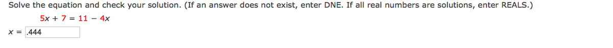 **Solve the equation and check your solution. (If an answer does not exist, enter DNE. If all real numbers are solutions, enter REALS.)**

Given equation:

\[ 5x + 7 = 11 - 4x \]

Solution:

\[ x = 0.444 \]