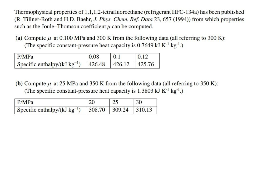 Thermophysical properties of 1,1,1,2-tetrafluoroethane (refrigerant HFC-134a) has been published
(R. Tillner-Roth and H.D. Baehr, J. Phys. Chem. Ref. Data 23, 657 (1994)) from which properties
such as the Joule-Thomson coefficient u can be computed.
(a) Compute u at 0.100 MPa and 300 K from the following data (all referring to 300 K):
(The specific constant-pressure heat capacity is 0.7649 kJ K' kg'.)
P/MPa
0.08
0.1
0.12
Specific enthalpy/(kJ kg¯')
426.48
426.12
425.76
(b) Compute u at 25 MPa and 350 K from the following data (all referring to 350 K):
(The specific constant-pressure heat capacity is 1.3803 kJ K' kg'.)
P/MPa
20
25
30
Specific enthalpy/(kJ kg¯!)
308.70
309
310.13
