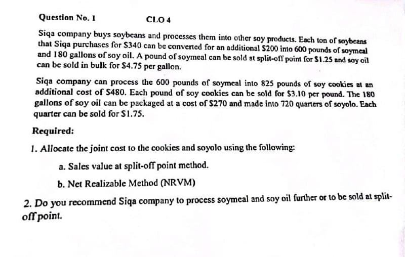 Question No. 1
CLO 4
Siqa company buys soybeans and processes them into other soy products. Each ton of soybeans
that Siqa purchases for $340 can be converted for an additional $200 into 600 pounds of soymeal
and 180 gallons of soy oil. A pound of soymeal can be sold at split-off point for $1.25 and soy oil
can be sold in bulk for $4.75 per gallon.
Siqa company can process the 600 pounds of soymeal into 825 pounds of soy cookies at an
additional cost of $480. Each pound of soy cookies can be sold for $3.10 per pound. The 180
gallons of soy oil can be packaged at a cost of $270 and made into 720 quarters of soyolo. Each
quarter can be sold for $1.75.
Required:
1. Allocate the joint cost to the cookies and soyolo using the following:
a. Sales value at split-off point method.
b. Net Realizable Method (NRVM)
2. Do you recommend Siqa company to process soymeal and soy oil further or to be sold at split-
off point.