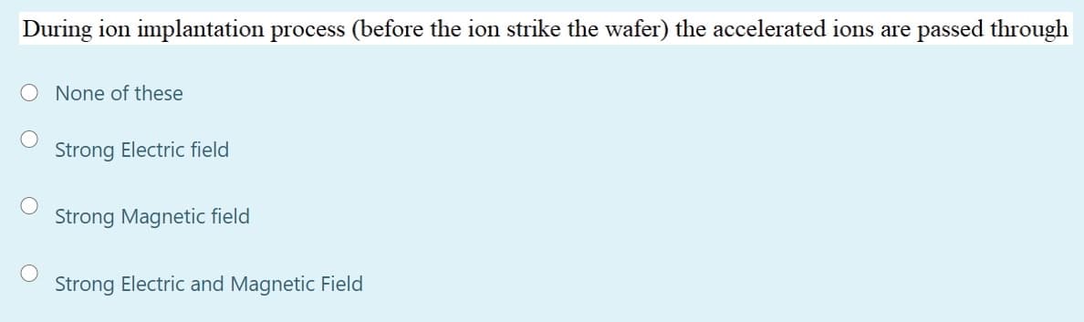 During ion implantation process (before the ion strike the wafer) the accelerated ions are passed through
O None of these
Strong Electric field
Strong Magnetic field
Strong Electric and Magnetic Field
