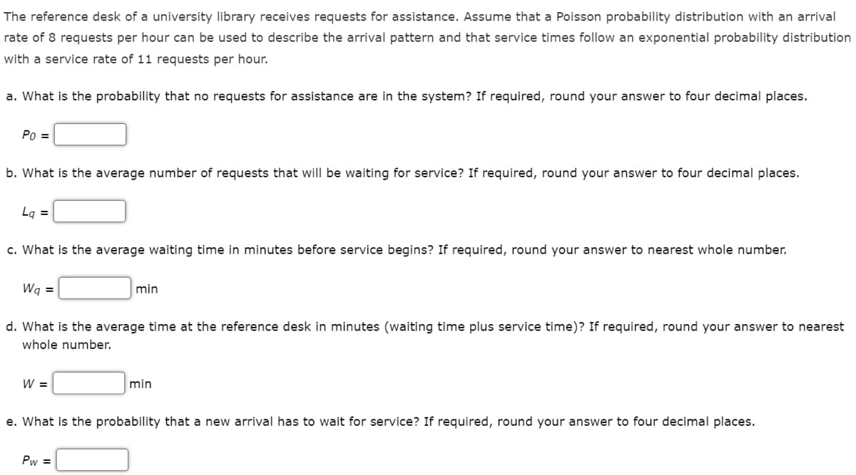 The reference desk of a university library receives requests for assistance. Assume that a Poisson probability distribution with an arrival
rate of 8 requests per hour can be used to describe the arrival pattern and that service times follow an exponential probability distribution
with a service rate of 11 requests per hour.
a. What is the probability that no requests for assistance are in the system? If required, round your answer to four decimal places.
Po =
b. What is the average number of requests that will be waiting for service? If required, round your answer to four decimal places.
Lq =
c. What is the average waiting time in minutes before service begins? If required, round your answer to nearest whole number.
Wq =
d. What is the average time at the reference desk in minutes (waiting time plus service time)? If required, round your answer to nearest
whole number.
W =
min
Pw=
min
e. What is the probability that a new arrival has to wait for service? If required, round your answer to four decimal places.