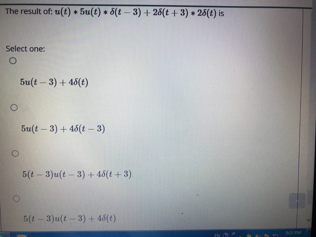 The result of: u(t) * 5u(t) * 8(t – 3) +28(t + 3) * 28(t) is
Select one:
5u(t – 3) + 45(t)
5u(t – 3) + 48(t – 3)
5(t - 3)u(t – 3) + 48(t + 3)
5(t - 3)u(t - 3)+ 46(t)
9:23 PM
EN
