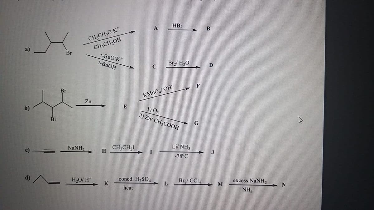 HBr
CH;CH,0'K*
CH;CH,OH
t-BuO K
Br
t-BUOH
Br H,O
C
D
F
Br
KMNO, OH
Zn
E
1) 03
2) Zn/ CH,COOH
b)
Br
Li/ NH3
NaNH2
CH;CH,I
H.
-78°C
d)/
H2O/ H*
concd. H2SO
K
Br/ CCI,
excess NaNH,
heat
NH3
c)
