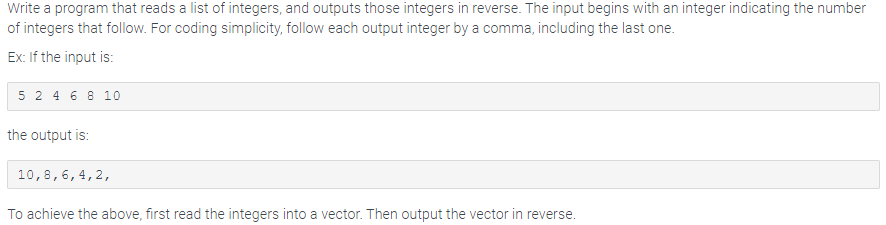 Write a program that reads a list of integers, and outputs those integers in reverse. The input begins with an integer indicating the number
of integers that follow. For coding simplicity, follow each output integer by a comma, including the last one.
Ex: If the input is:
5 2 4 6 8 10
the output is:
10, 8, 6, 4, 2,
To achieve the above, first read the integers into a vector. Then output the vector in reverse.