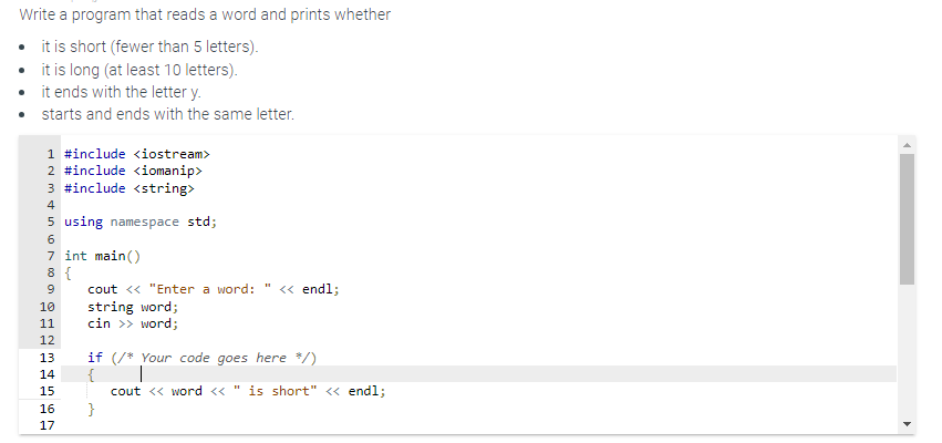 Write a program that reads a word and prints whether
• it is short (fewer than 5 letters).
it is long (at least 10 letters).
it ends with the letter y.
starts and ends with the same letter.
1 #include <iostream>
2 #include <iomanip>
3 #include <string>
4
5 using namespace std;
6
7 int main()
8 {
9
10
11
12
13
14
15
16
17
cout << "Enter a word: << endl;
string word;
cin >> word;
if (/* Your code goes here */)
{
cout << word << " is short" << endl;
}