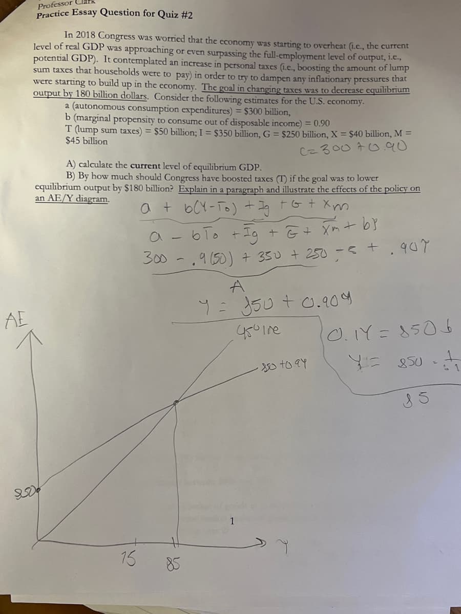 АЕ
Professor Cla
Practice Essay Question for Quiz #2
In 2018 Congress was worried that the economy was starting to overheat (i.c., the current
level of real GDP was approaching or even surpassing the full-employment level of output, i.e.,
potential GDP). It contemplated an increase in personal taxes (.e., boosting the amount of lump
sum taxes that households were to pay) in order to try to dampen any inflationary pressures that
were starting to build up in the economy. The goal in changing taxes was to decrease equilibrium
output by 180 billion dollars. Consider the following estimates for the U.S. economy.
a (autonomous consumption expenditures) = $300 billion,
b (marginal propensity to consume out of disposable income) = 0.90
T (lump sum taxes) = $50 billion; I = $350 billion, G = $250 billion, X = $40 billion, M =
$45 billion
C= 30070.90
A) calculate the current level of equilibrium GDP.
B) By how much should Congress have boosted taxes (T) if the goal was to lower
equilibrium output by $180 billion? Explain in a paragraph and illustrate the effects of the policy on
an AE/Y diagram.
a + b(Y-To) + Ig + G + Xm
15
- 6To +
+ Ig
+ E + xm + b}
300-9 (50) +350 + 250 = 5 +.907
85
A
Y = 150+ 0.909
450 Tre
1
-850 to 94
0.1Y=8506
Y=850
8 5
1