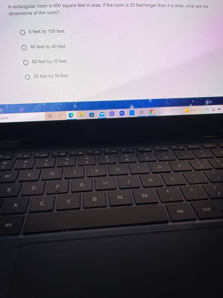 A rectangular room is 600 square feet in area. If the room is 50 feet longer than it is wide, what are the
dimensions of the room?
O 6 feet by 100 feet
O 40 feet by 40 feet
O 60 feet by 10 feet
O 20 feet by 30 feet
earch
81'F
F9
F10
F12
eert
F7
FR
FW
PIESC
FS
F6
....
F3
F4
&
%23
24
7.
4
Y
U
R
G
H
K
F
M
C
V
Alt
Ctrt
Alt
