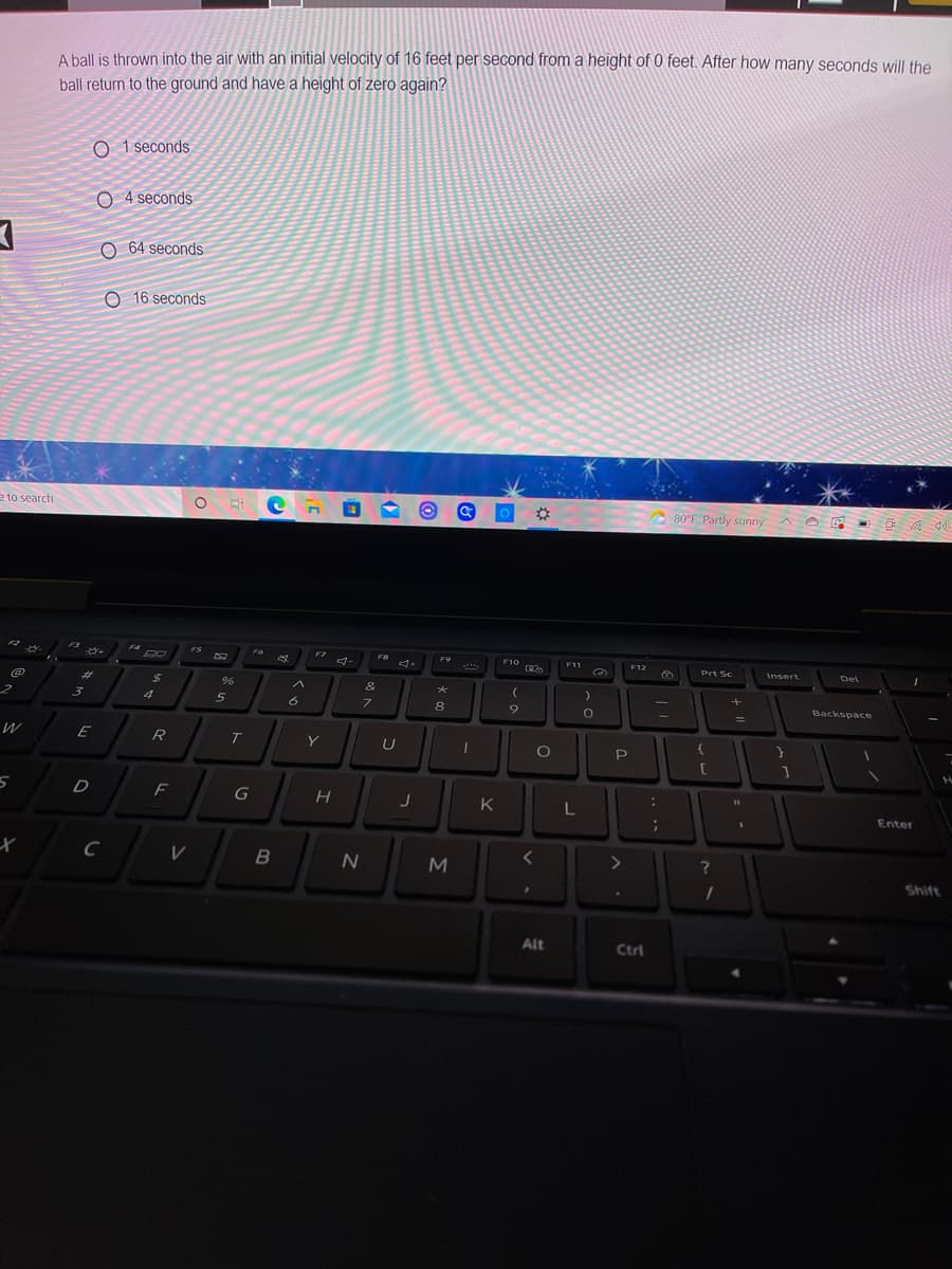 A ball is thrown into the air with an initial velocity of 16 feet per second from a height of 0 feet. After how many seconds will the
ball return to the ground and have a height of zero again?
O 1 seconds
O 4 seconds
O 64 seconds
O 16 seconds
e to search
80°F Partly sunny
FS
F7
F8
F9
F10
F11
F12
Prt Sc
Insert
Del
%23
24
&
4
6
8.
Backspace
%3D
Y
P
F
G
K
L
Enter
<>
M
Shift
Alt
Ctrl
