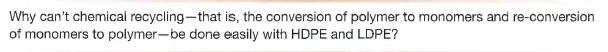 Why can't chemical recycling-that is, the conversion of polymer to monomers and re-conversion
of monomers to polymer-be done easily with HDPE and LDPE?
