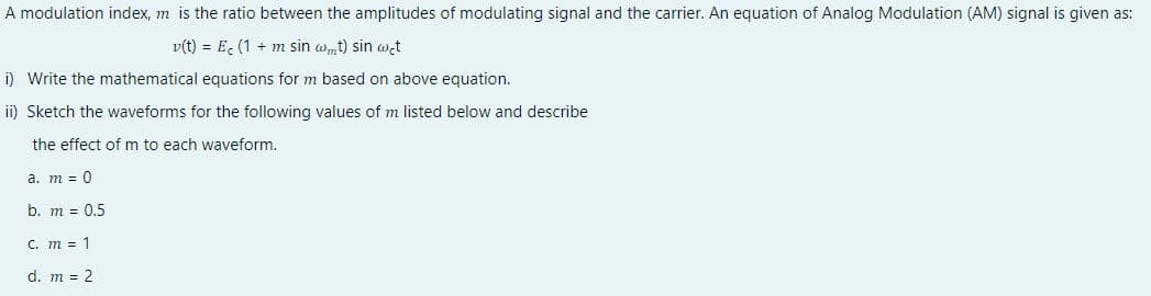 A modulation index, m is the ratio between the amplitudes of modulating signal and the carrier. An equation of Analog Modulation (AM) signal is given as:
v(t) = E, (1 + m sin wmt) sin wet
i) Write the mathematical equations for m based on above equation.
ii) Sketch the waveforms for the following values of m listed below and describe
the effect of m to each waveform.
а. т 3 0
b. m = 0,5
C. m = 1
d. m = 2
