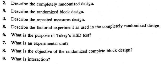 2. Describe the completely randomized design.
3. Describe the randomized block design.
4. Describe the repeated measures design.
5. Describe the factorial experiment as used in the completely randomized design.
6. What is the purpose of Tukey's HSD test?
7. What is an experimental unit?
8. What is the objective of the randomized complete block design?
9. What is interaction?
