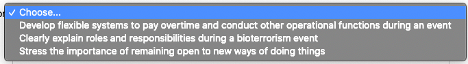 p v Choose...
Develop flexible systems to pay overtime and conduct other operational functions during an event
Clearly explain roles and responsibilities during a bioterrorism event
Stress the importance of remaining open to new ways of doing things
