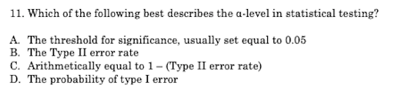 11. Which of the following best describes the a-level in statistical testing?
A. The threshold for significance, usually set equal to 0.05
B. The Type II error rate
C. Arithmetically equal to 1- (Type II error rate)
D. The probability of type I error
