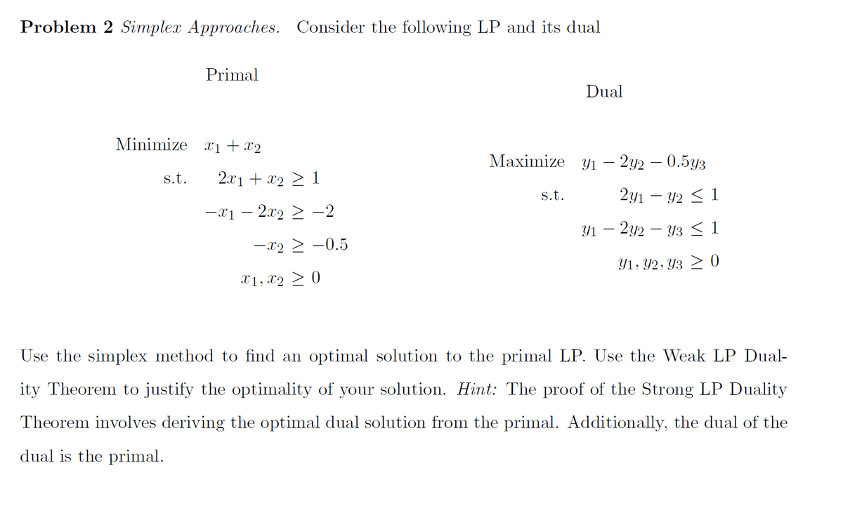 Problem 2 Simplex Approaches. Consider the following LP and its dual
Primal
Minimize x₁ + x2
s.t.
2x1 + x₂ ≥ 1
−x1 − 2x2 ≥ −2
-x2 ≥ -0.5
Xx1, x2 > 0
Dual
Maximize y₁ - 2y2 - 0.5y3
2y1 - y2 ≤ 1
Y1 - 2y2 - Y3 ≤ 1
Y1, Y2, Y3 ≥ 0
s.t.
Use the simplex method to find an optimal solution to the primal LP. Use the Weak LP Dual-
ity Theorem to justify the optimality of your solution. Hint: The proof of the Strong LP Duality
Theorem involves deriving the optimal dual solution from the primal. Additionally, the dual of the
dual is the primal.