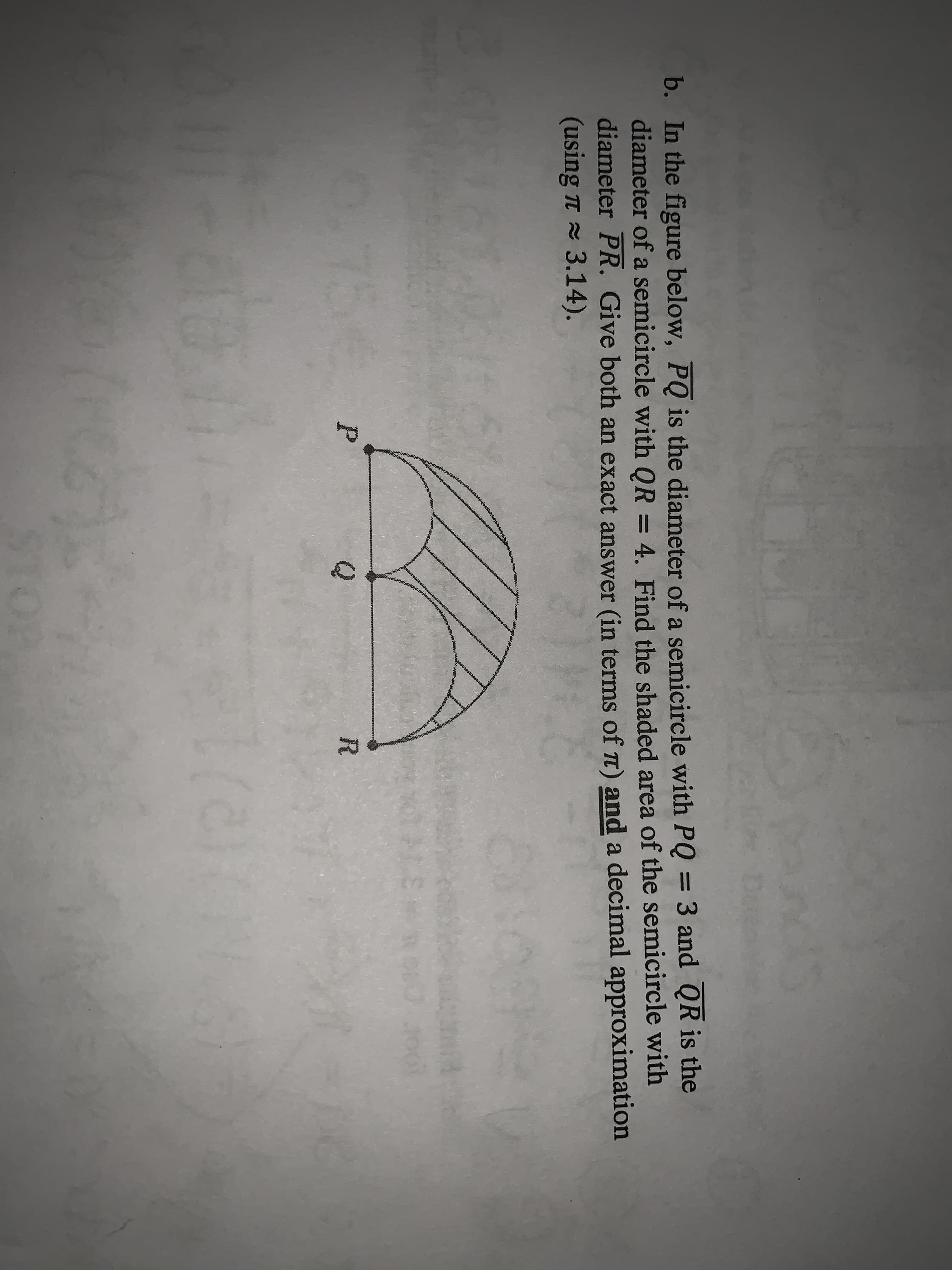 b. In the figure below, PQ is the diameter of a semicircle with PQ = 3 and QR is the
diameter of a semicircle with QR = 4. Find the shaded area of the semicircle with
diameter PR. Give both an exact answer (in terms of T) and a decimal approximation
(using T 3.14).
75
P
Q
R
