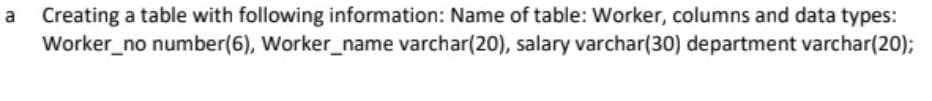 Creating a table with following information: Name of table: Worker, columns and data types:
Worker_no number(6), Worker_name varchar(20), salary varchar(30) department varchar(20);
