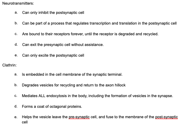 Neurotransmitters:
a. Can only inhibit the postsynaptic cell
b. Can be part of a process that regulates transcription and translation in the postsynaptic cell
с.
Are bound to their receptors forever, until the receptor is degraded and recycled.
d. Can exit the presynaptic cell without assistance.
e. Can only excite the postsynaptic cell
Clathrin:
Is embedded in the cell membrane of the synaptic terminal.
a.
b. Degrades vesicles for recycling and return to the axon hillock
с.
Mediates ALL endocytosis in the body, including the formation of vesicles in the synapse.
d. Forms a coat of octagonal proteins.
e. Helps the vesicle leave the pre-synaptic cell, and fuse to the membrane of the post-synaptic
cell
