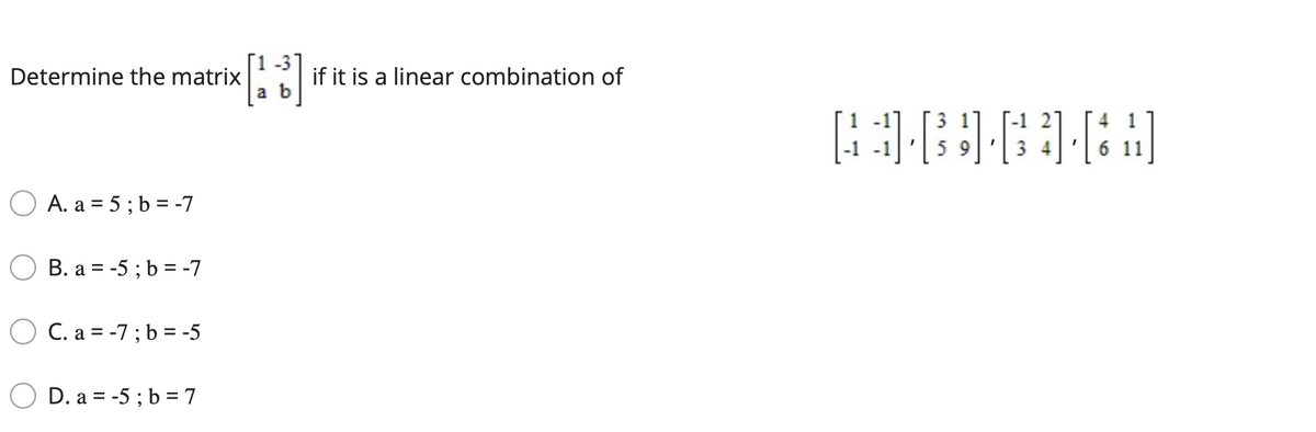 Determine the matrix
if it is a linear combination of
3 1
4
5 9
3 4
O A. a = 5; b = -7
B. a = -5 ; b = -7
O C. a = -7; b = -5
D. a = -5 ; b = 7
