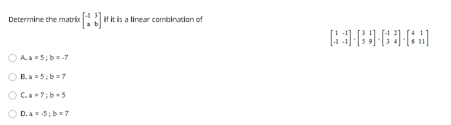 Determine the matrix
if it is a linear combination of
a b
3 11
[-1
5 9
4 1
3 4
6 11
A. a = 5; b = -7
B. a = 5; b = 7
C. a = 7; b = 5
D. a = -5 ; b = 7
