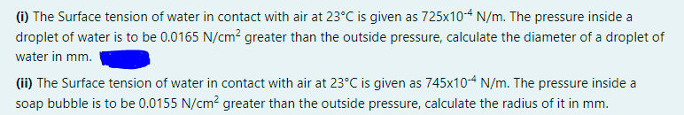 (1) The Surface tension of water in contact with air at 23°C is given as 725x104 N/m. The pressure inside a
droplet of water is to be 0.0165 N/cm² greater than the outside pressure, calculate the diameter of a droplet of
water in mm.
(ii) The Surface tension of water in contact with air at 23°C is given as 745x10-4 N/m. The pressure inside a
soap bubble is to be 0.0155 N/cm? greater than the outside pressure, calculate the radius of it in mm.
