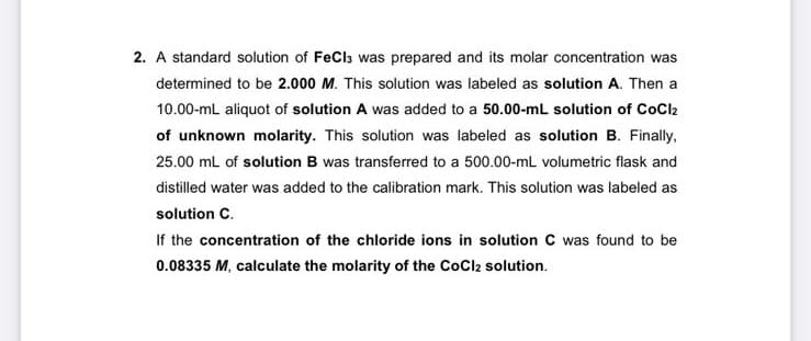 2. A standard solution of FeCla was prepared and its molar concentration was
determined to be 2.000 M. This solution was labeled as solution A. Then a
10.00-mL aliquot of solution A was added to a 50.00-mL solution of CoCl2
of unknown molarity. This solution was labeled as solution B. Finally,
25.00 mL of solution B was transferred to a 500.00-mL volumetric flask and
distilled water was added to the calibration mark. This solution was labeled as
solution C.
If the concentration of the chloride ions in solution C was found to be
0.08335 M, calculate the molarity of the CoCl2 solution.
