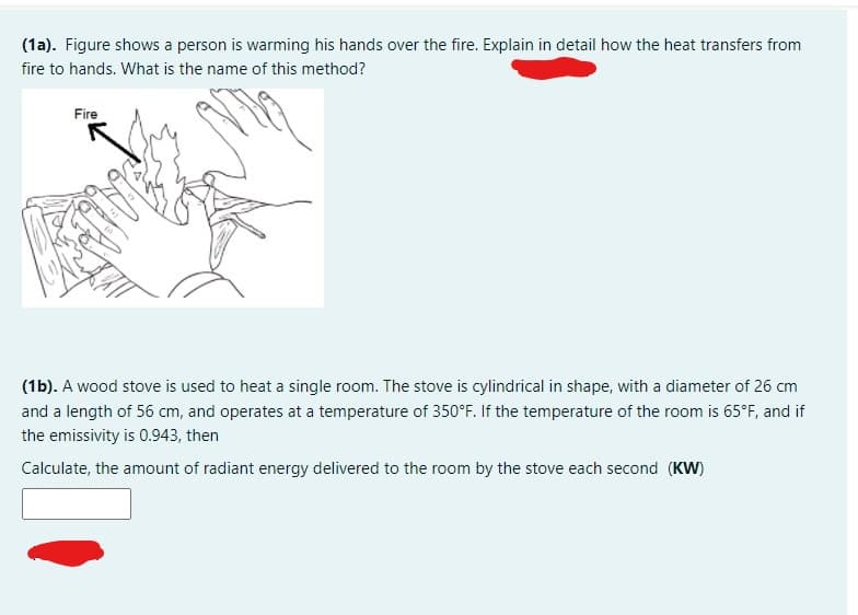 (1a). Figure shows a person is warming his hands over the fire. Explain in detail how the heat transfers from
fire to hands. What is the name of this method?
Fire
(1b). A wood stove is used to heat a single room. The stove is cylindrical in shape, with a diameter of 26 cm
and a length of 56 cm, and operates at a temperature of 350°F. If the temperature of the room is 65°F, and if
the emissivity is 0.943, then
Calculate, the amount of radiant energy delivered to the room by the stove each second (KW)
