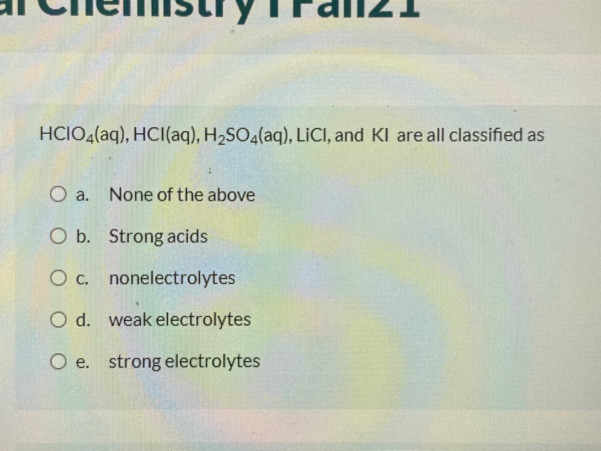 HCIO4(aq), HCI(aq), H2SO4(aq), LICI, and KI are all classified as
O a.
None of the above
O b. Strong acids
O c. nonelectrolytes
O d. weak electrolytes
O e. strong electrolytes
