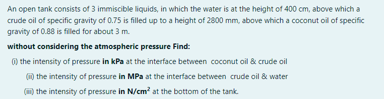 An open tank consists of 3 immiscible liquids, in which the water is at the height of 400 cm, above which a
crude oil of specific gravity of 0.75 is filled up to a height of 2800 mm, above which a coconut oil of specific
gravity of 0.88 is filled for about 3 m.
without considering the atmospheric pressure Find:
(1) the intensity of pressure in kPa at the interface between coconut oil & crude oil
(ii) the intensity of pressure in MPa at the interface between crude oil & water
(iii) the intensity of pressure in N/cm? at the bottom of the tank.
