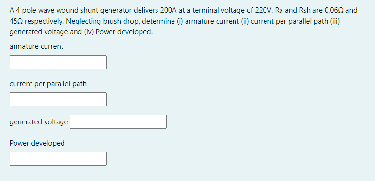 A 4 pole wave wound shunt generator delivers 200A at a terminal voltage of 220V. Ra and Rsh are 0.060 and
452 respectively. Neglecting brush drop, determine (i) armature current (ii) current per parallel path (ii)
generated voltage and (iv) Power developed.
armature current
current per parallel path
generated voltage
Power developed
