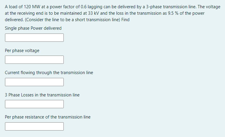 A load of 120 MW at a power factor of 0.6 lagging can be delivered by a 3-phase transmission line. The voltage
at the receiving end is to be maintained at 33 kV and the loss in the transmission as 9.5 % of the power
delivered. (Consider the line to be a short transmission line) Find
Single phase Power delivered
Per phase voltage
Current flowing through the transmission line
3 Phase Losses in the transmission line
Per phase resistance of the transmission line
