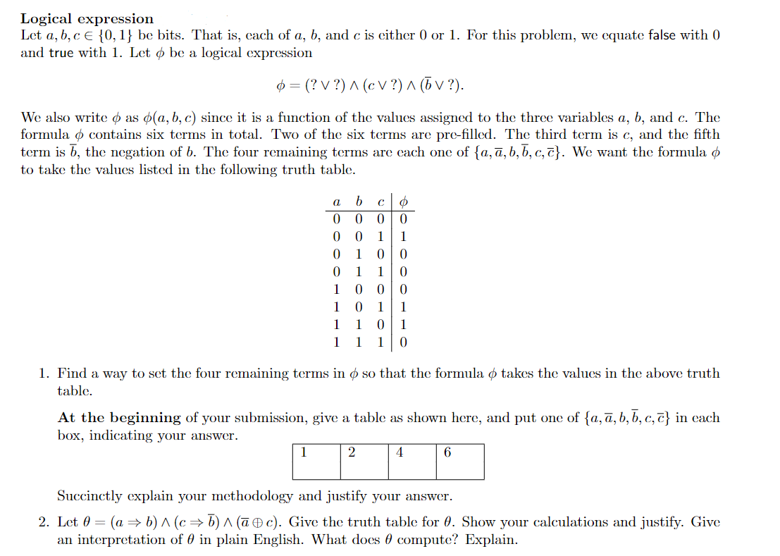 Logical expression
Let a, b, c € {0, 1} be bits. That is, cach of a, b, and c is either 0 or 1. For this problem, we equate false with 0
and true with 1. Let ø be a logical expression
$ = (? V ?) ^ (c V ?) ^ (6 V ?).
We also write o as o(a, b, c) since it is a function of the values assigned to the three variables a, b, and c. The
formula o contains six terms in total. Two of the six terms are pre-filled. The third term is c, and the fifth
term is 6, the negation of b. The four remaining terms are cach one of {a,ā, b, b, c, c}. We want the formula Ø
to take the values listed in the following truth table.
1
1
1
1
1
1
0| 0
1
1
1
1
1
1
1 1 10
1. Find a way to set the four remaining terms in ø so that the formula o takes the values in the above truth
table.
At the beginning of your submission, give a table as shown here, and put one of {a, ā, b, b, c, t} in cach
box, indicating your answer.
1
2
4
Succinctly explain your methodology and justify your answer.
2. Let 0 = (a → b) ^ (c→ b) ^ (ūÐ c). Give the truth table for 0. Show your calculations and justify. Give
an interpretation of 0 in plain English. What does 0 compute? Explain.
