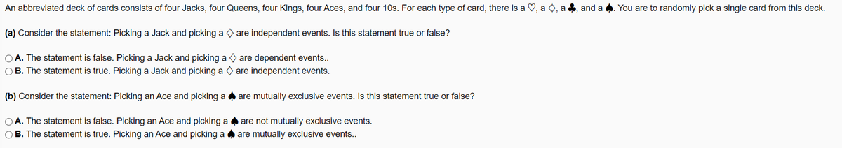 An abbreviated deck of cards consists of four Jacks, four Queens, four Kings, four Aces, and four 10s. For each type of card, there is a ♡, a O, a , and a
You are to randomly pick a single card from this deck.
(a) Consider the statement: Picking a Jack and picking a are independent events. Is this statement true or false?
O A. The statement is false. Picking a Jack and picking a are dependent events..
O B. The statement is true. Picking a Jack and picking a O are independent events.
(b) Consider the statement: Picking an Ace and picking a a are mutually exclusive events. Is this statement true or false?
O A. The statement is false. Picking an Ace and picking a are not mutually exclusive events.
OB. The statement is true. Picking an Ace and picking a a are mutually exclusive events.
