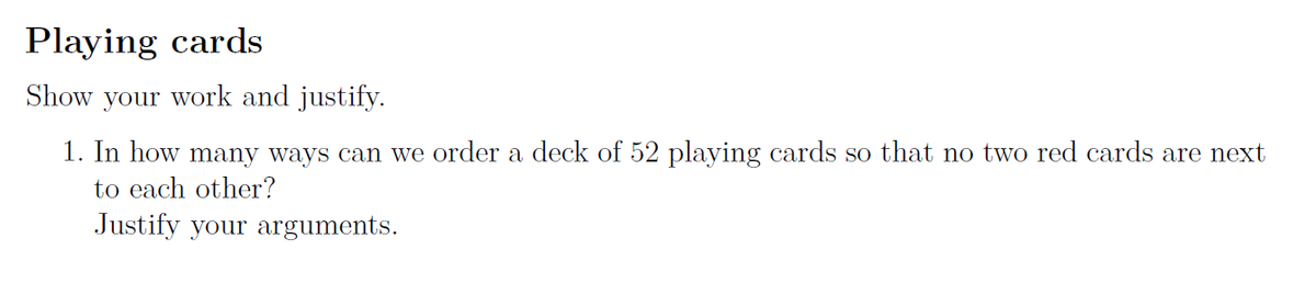 Playing cards
Show your work and justify.
1. In how many ways can we order a deck of 52 playing cards so that no two red cards are next
to each other?
Justify your arguments.
