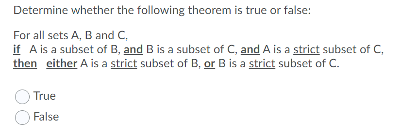 Determine whether the following theorem is true or false:
For all sets A, B and C,
if A is a subset of B, and B is a subset of C, and A is a strict subset of C,
then either A is a strict subset of B, or B is a strict subset of C.
True
False
