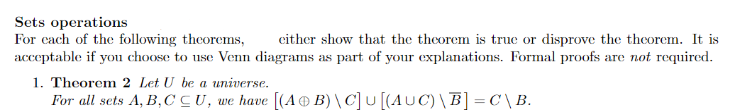 Sets operations
For cach of the following theorems,
acceptable if you choose to use Venn diagrams as part of your explanations. Formal proofs are not required.
cither show that the theorem is true or disprove the thcorem. It is
1. Theorem 2 Let U be a universe.
For all sets A, B, C CU, we have [(A® B) \ C]U [(AUC)\B] = C \B.
