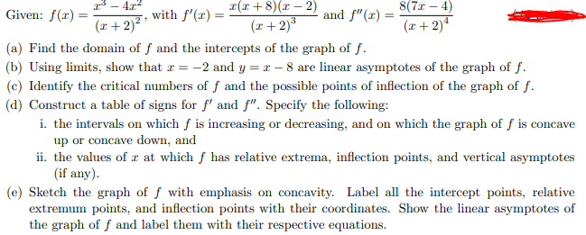 r* – 4x2
r(x + 8)(x – 2)
8(7x – 4)
Given: f(x) =
with f'(x) =
and f"(x) =
(x+ 2)?
(r+ 2)³
3
(r+ 2)4
(a) Find the domain of f and the intercepts of the graph of f.
(b) Using limits, show that r = -2 and y = x – 8 are linear asymptotes of the graph of f.
(c) Identify the critical numbers of f and the possible points of inflection of the graph of f.
(d) Construct a table of signs for f' and f". Specify the following:
i. the intervals on which f is increasing or decreasing, and on which the graph of ƒ is concave
up or concave down, and
ii. the values of r at which f has relative extrema, inflection points, and vertical asymptotes
(if any).
(e) Sketch the graph of f with emphasis on concavity. Label all the intercept points, relative
extremum points, and inflection points with their coordinates. Show the linear asymptotes of
the graph of f and label them with their respective equations.
