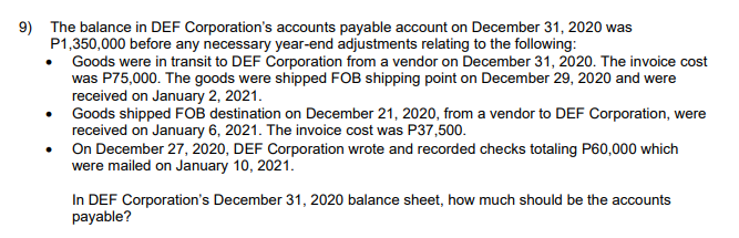 9) The balance in DEF Corporation's accounts payable account on December 31, 2020 was
P1,350,000 before any necessary year-end adjustments relating to the following:
Goods were in transit to DEF Corporation from a vendor on December 31, 2020. The invoice cost
was P75,000. The goods were shipped FOB shipping point on December 29, 2020 and were
received on January 2, 2021.
Goods shipped FOB destination on December 21, 2020, from a vendor to DEF Corporation, were
received on January 6, 2021. The invoice cost was P37,500.
On December 27, 2020, DEF Corporation wrote and recorded checks totaling P60,000 which
were mailed on January 10, 2021.
In DEF Corporation's December 31, 2020 balance sheet, how much should be the accounts
payable?
