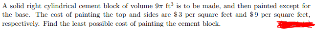 A solid right cylindrical cement block of volume 97 ft³ is to be made, and then painted except for
the base. The cost of painting the top and sides are $3 per square feet and $9 per square feet,
respectively. Find the least possible cost of painting the cement block.
