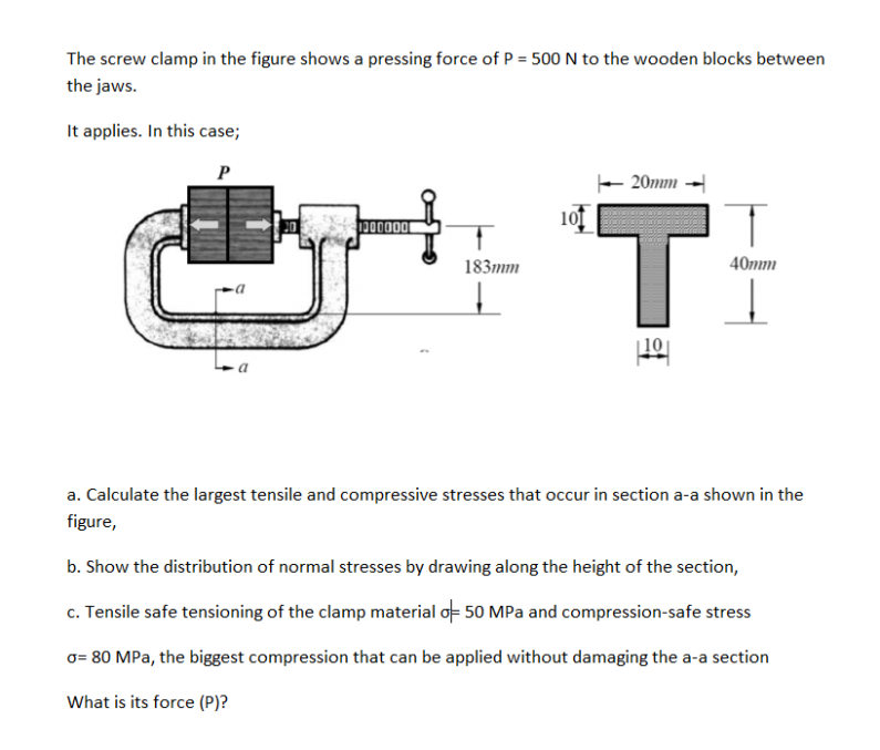 The screw clamp in the figure shows a pressing force of P = 500 N to the wooden blocks between
the jaws.
It applies. In this case;
20mm -
'T:
000000
183mm
40mm
| 10
a. Calculate the largest tensile and compressive stresses that occur in section a-a shown in the
figure,
b. Show the distribution of normal stresses by drawing along the height of the section,
c. Tensile safe tensioning of the clamp material oF 50 MPa and compression-safe stress
o= 80 MPa, the biggest compression that can be applied without damaging the a-a section
What is its force (P)?
